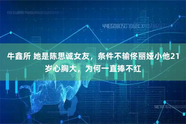 牛鑫所 她是陈思诚女友，条件不输佟丽娅小他21岁心胸大，为何一直捧不红