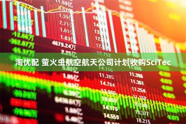 淘优配 萤火虫航空航天公司计划收购SciTec