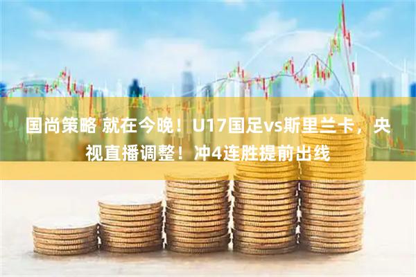 国尚策略 就在今晚！U17国足vs斯里兰卡，央视直播调整！冲4连胜提前出线