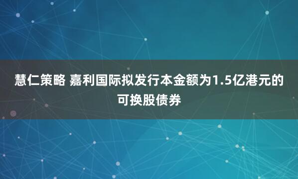 慧仁策略 嘉利国际拟发行本金额为1.5亿港元的可换股债券