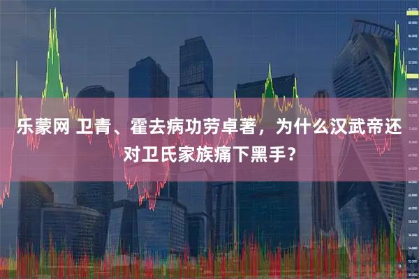 乐蒙网 卫青、霍去病功劳卓著，为什么汉武帝还对卫氏家族痛下黑手？