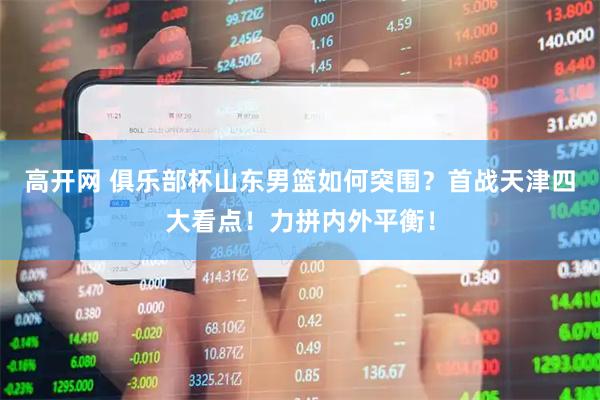 高开网 俱乐部杯山东男篮如何突围？首战天津四大看点！力拼内外平衡！