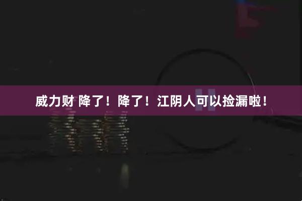 威力财 降了！降了！江阴人可以捡漏啦！