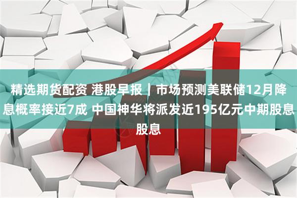 精选期货配资 港股早报｜市场预测美联储12月降息概率接近7成 中国神华将派发近195亿元中期股息