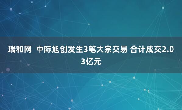 瑞和网  中际旭创发生3笔大宗交易 合计成交2.03亿元