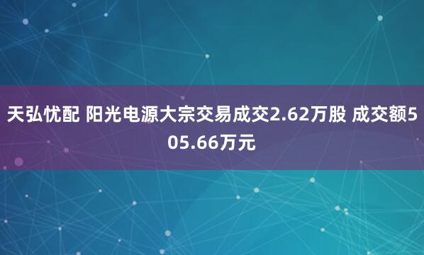天弘忧配 阳光电源大宗交易成交2.62万股 成交额505.66万元