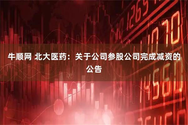 牛顺网 北大医药：关于公司参股公司完成减资的公告