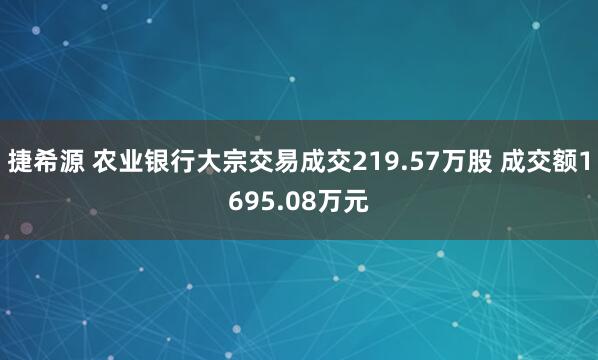 捷希源 农业银行大宗交易成交219.57万股 成交额1695.08万元