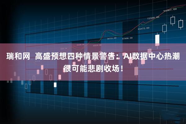 瑞和网  高盛预想四种情景警告：AI数据中心热潮很可能悲剧收场！