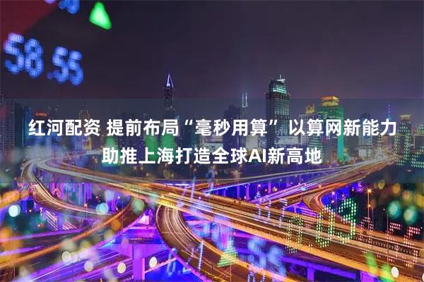 红河配资 提前布局“毫秒用算” 以算网新能力助推上海打造全球AI新高地