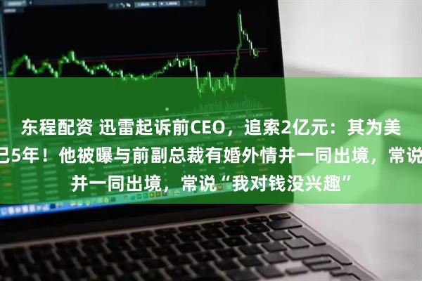 东程配资 迅雷起诉前CEO，追索2亿元：其为美国籍，滞留境外已5年！他被曝与前副总裁有婚外情并一同出境，常说“我对钱没兴趣”