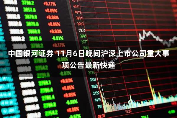 中国银河证券 11月6日晚间沪深上市公司重大事项公告最新快递