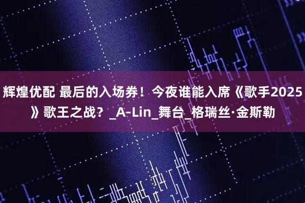 辉煌优配 最后的入场券！今夜谁能入席《歌手2025》歌王之战？_A-Lin_舞台_格瑞丝·金斯勒