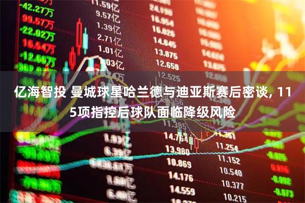 亿海智投 曼城球星哈兰德与迪亚斯赛后密谈, 115项指控后球队面临降级风险